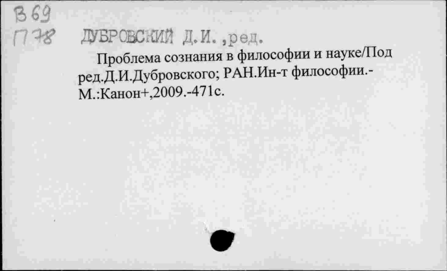 ﻿в«
ДУБРОВСКИЙ Д.И. ,ред.
Проблема сознания в философии и науке/Под ред.Д.И.Дубровского; РАН.Ин-т философии.-М.:Канон+,2009.-471с.